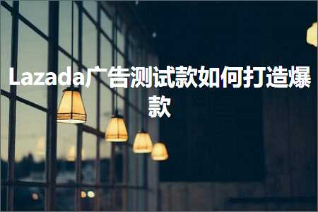 璺ㄥ鐢靛晢鐭ヨ瘑:Lazada骞垮憡娴嬭瘯娆惧浣曟墦閫犵垎娆? width=